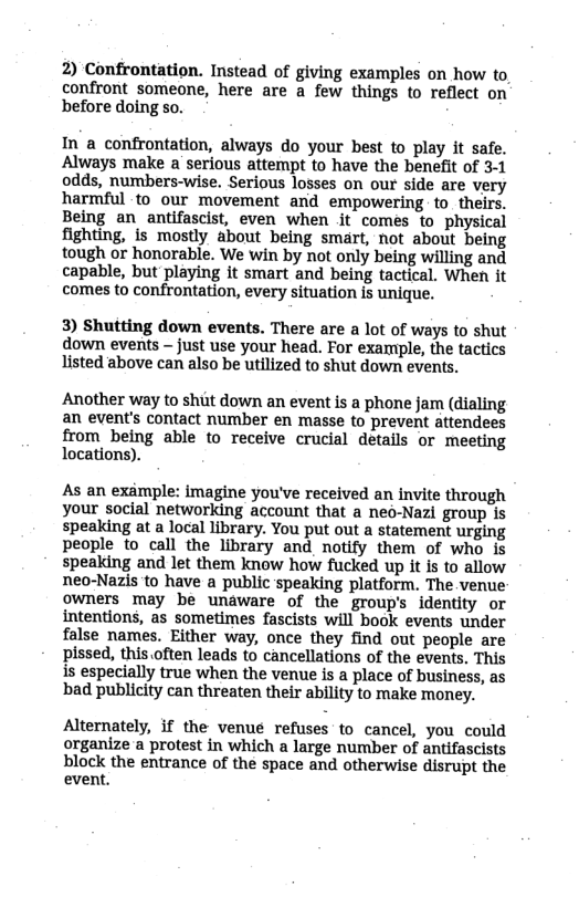 2) Confrontation. Instead of giving examples on how to  confront someone, here are a few things to reflect on before doing so.  In a confrontation, always do your best to play it safe. Always make a serious attempt to have the benefit of 3-1 odds, numbers-wise. Serious losses on our side are very harmful to our movement and empowering. to_theirs. Being an _antifascist, even when it comes to physical fighting, is mostly about being smart, not about being tough or honorable. We win by not only being willing and capable, but playing it smart and being tactical. When it comes to confrontation, every situation is unique,  3) Shutting down events. There are a lot of ways to shut  down events - just use your head. For example, the tactics listed above can also be utilized to shut down events.  Another way to shut down an event is a phone jam (dialing an event’s contact number en masse to prevent attendees  from being able to receive crucial details or meeting locations).  As an example: imagine you’ve received an invite through your social networking account that a neo-Nazi group is speaking at a local library. You put out a statement urging people to call the library and notify them of who is speaking and let them know how fucked up it is to allow neo-Nazis to have a public speaking platform. The venue owners may be unaware of the group’s identity or intentions, as sometimes fascists will book events under false names. Either way, once they find out people are pissed, this.often leads to cancellations of the events. This is especially true when the venue is a place of business, as bad publicity can threaten their ability to make money.  Alternately, if the venue refuses to cancel, you could organize a protest in which a large number of antifascists  block the entrance of the space and otherwise disrupt the event. 
